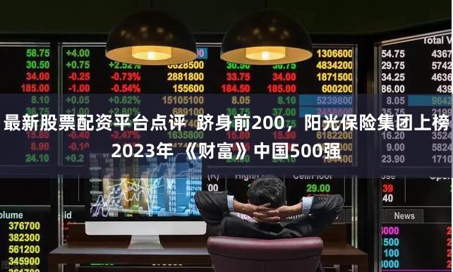 最新股票配资平台点评  跻身前200，阳光保险集团上榜2023年 《财富》中国500强