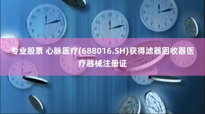 专业股票 心脉医疗(688016.SH)获得滤器回收器医疗器械注册证