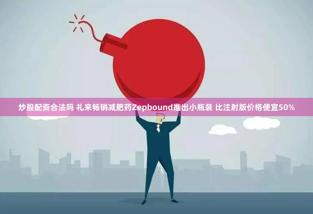 炒股配资合法吗 礼来畅销减肥药Zepbound推出小瓶装 比注射版价格便宜50%