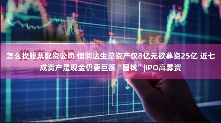 怎么找股票配资公司 恒润达生总资产仅8亿元欲募资25亿 近七成资产是现金仍要巨额“圈钱”|IPO高募资