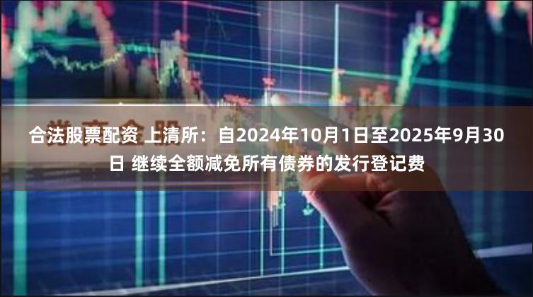 合法股票配资 上清所：自2024年10月1日至2025年9月30日 继续全额减免所有债券的发行登记费