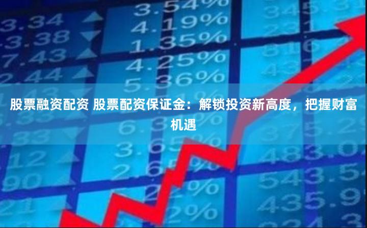 股票融资配资 股票配资保证金：解锁投资新高度，把握财富机遇