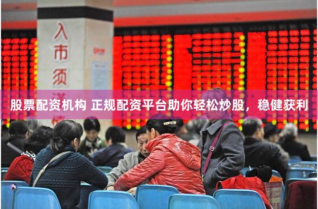 股票配资机构 正规配资平台助你轻松炒股，稳健获利