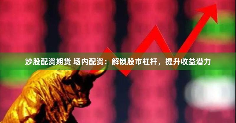 炒股配资期货 场内配资：解锁股市杠杆，提升收益潜力