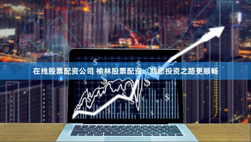 在线股票配资公司 榆林股票配资：助您投资之路更顺畅