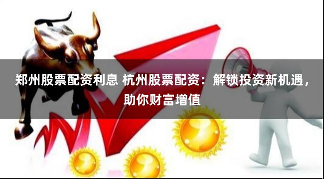 郑州股票配资利息 杭州股票配资：解锁投资新机遇，助你财富增值