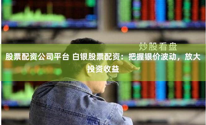 股票配资公司平台 白银股票配资：把握银价波动，放大投资收益