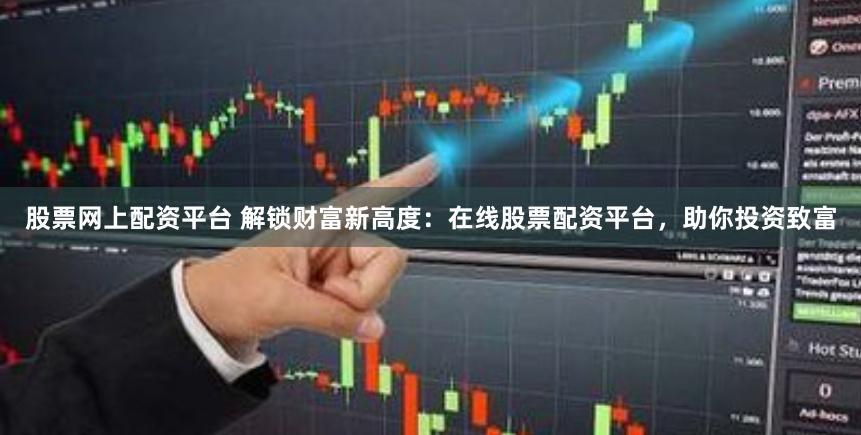 股票网上配资平台 解锁财富新高度：在线股票配资平台，助你投资致富