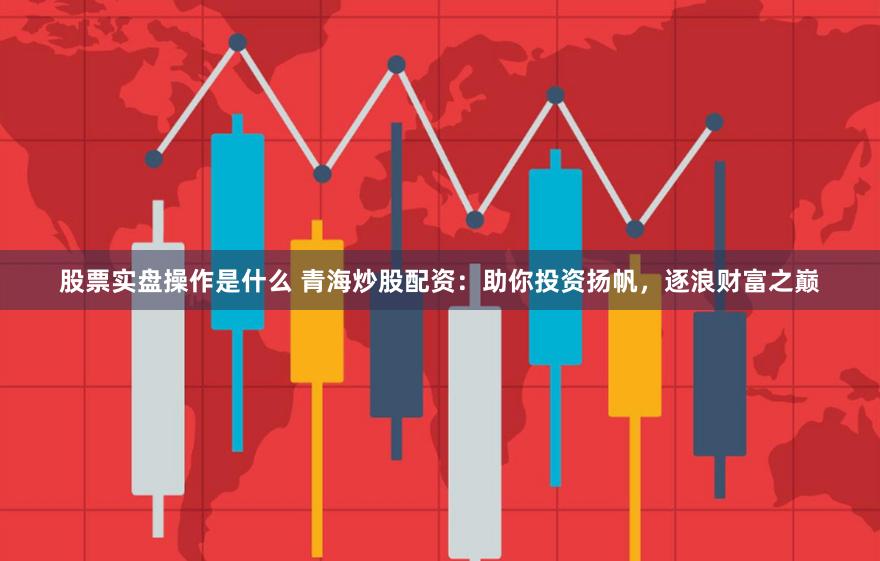 股票实盘操作是什么 青海炒股配资：助你投资扬帆，逐浪财富之巅