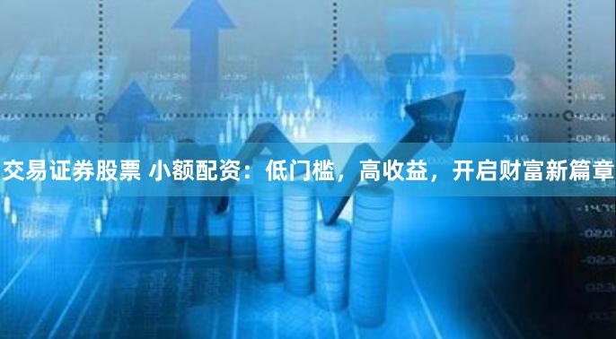 交易证券股票 小额配资：低门槛，高收益，开启财富新篇章