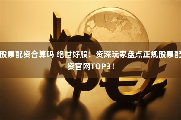 股票配资合算吗 绝世好股！资深玩家盘点正规股票配资官网TOP3！