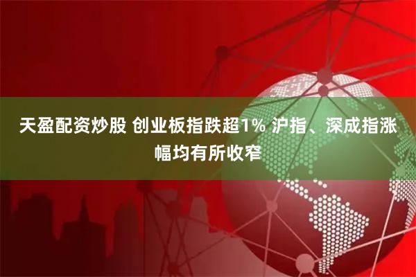 天盈配资炒股 创业板指跌超1% 沪指、深成指涨幅均有所收窄