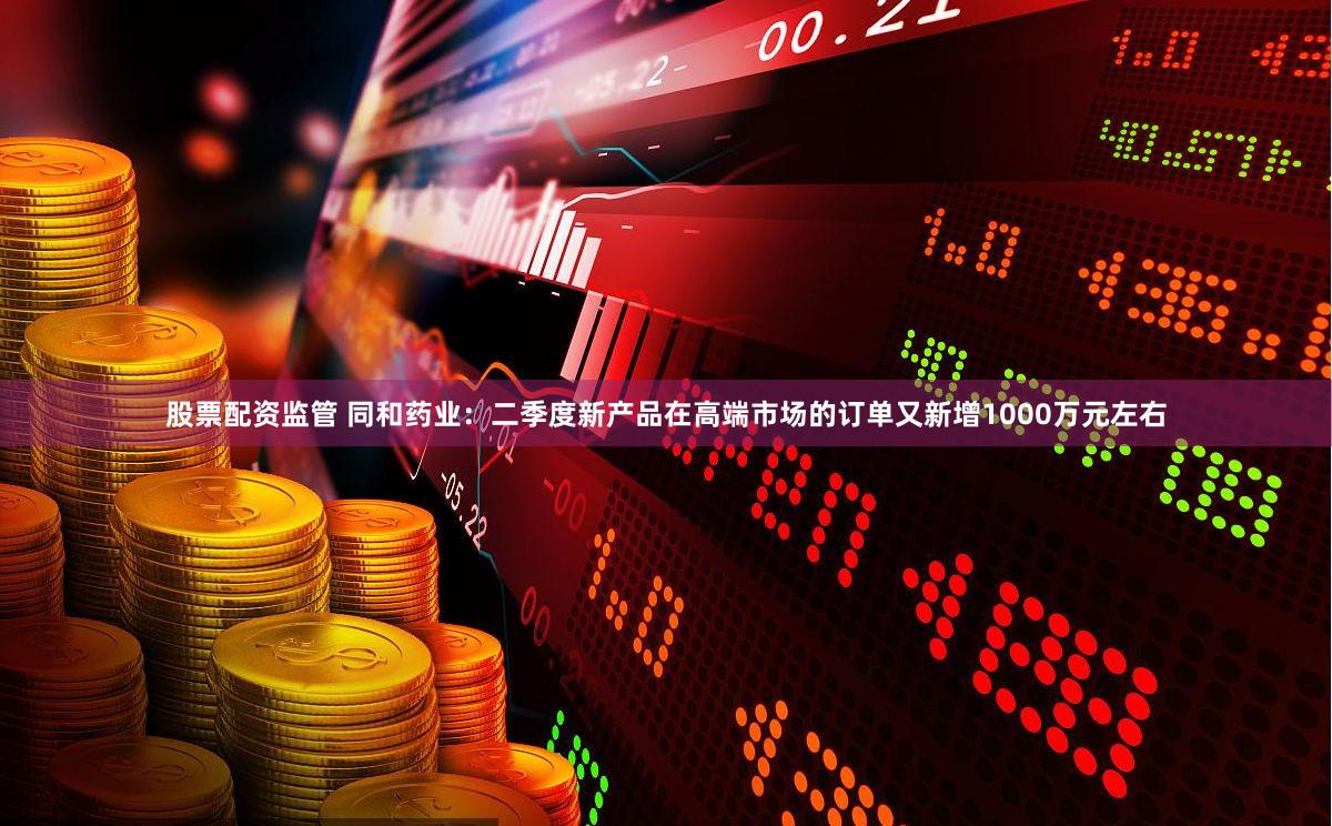 股票配资监管 同和药业：二季度新产品在高端市场的订单又新增1000万元左右