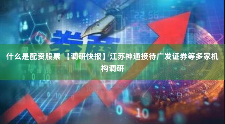 什么是配资股票 【调研快报】江苏神通接待广发证券等多家机构调研