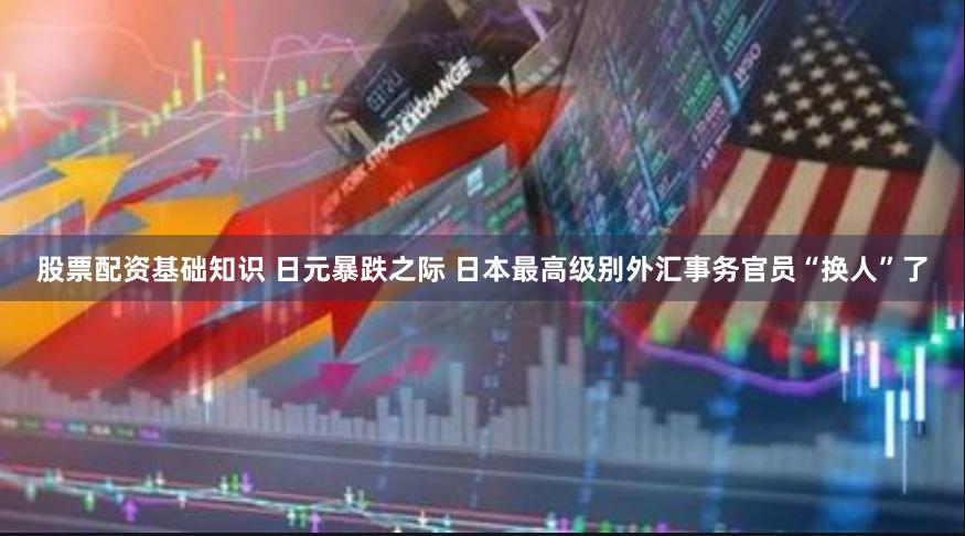 股票配资基础知识 日元暴跌之际 日本最高级别外汇事务官员“换人”了