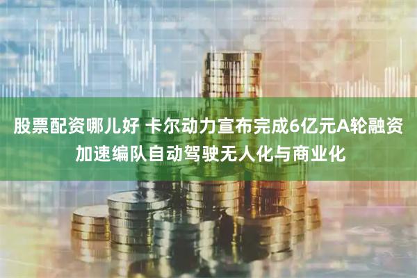 股票配资哪儿好 卡尔动力宣布完成6亿元A轮融资 加速编队自动驾驶无人化与商业化