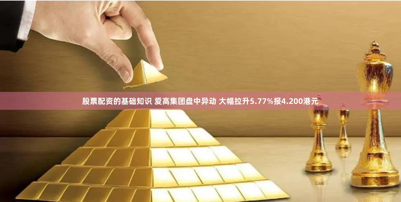 股票配资的基础知识 爱高集团盘中异动 大幅拉升5.77%报4.200港元