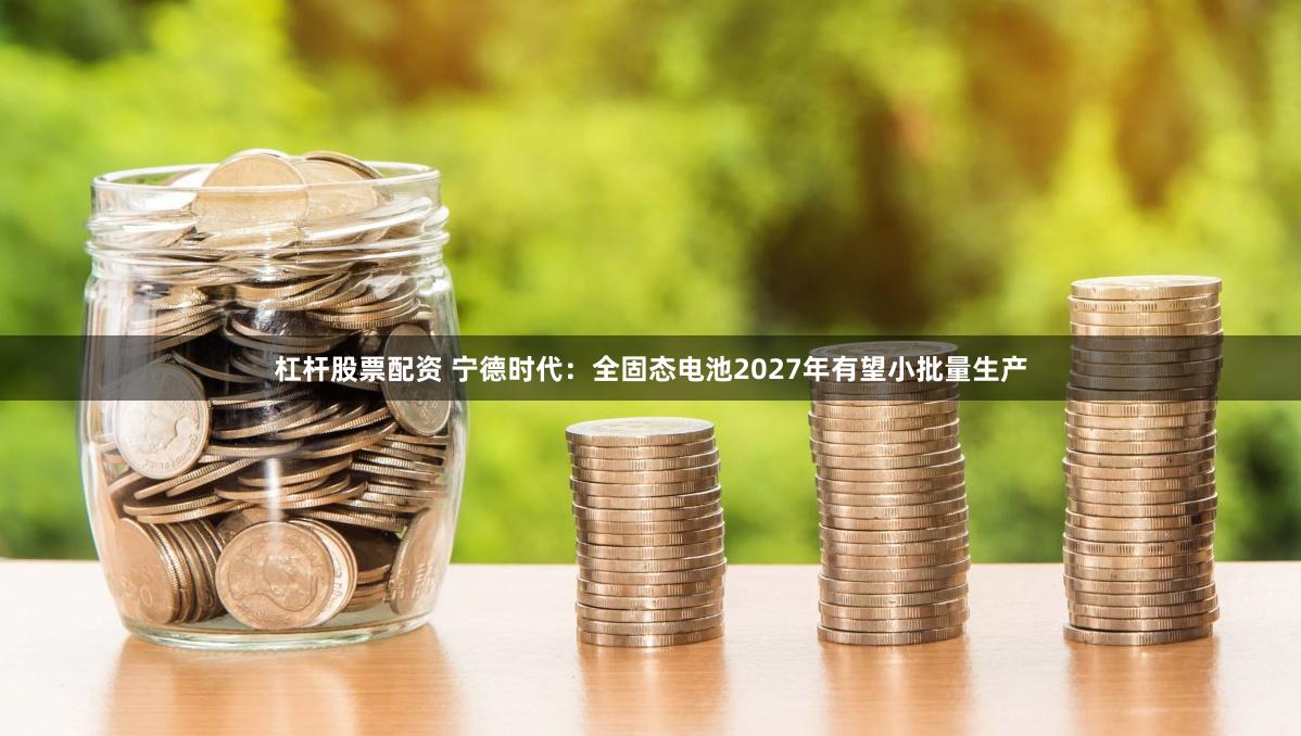 杠杆股票配资 宁德时代：全固态电池2027年有望小批量生产