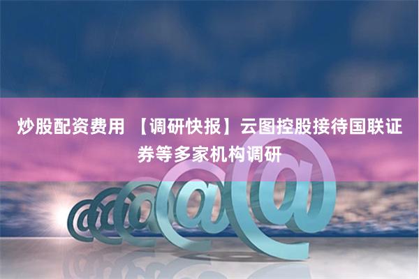 炒股配资费用 【调研快报】云图控股接待国联证券等多家机构调研
