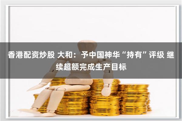 香港配资炒股 大和：予中国神华“持有”评级 继续超额完成生产目标
