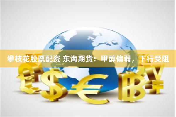 攀枝花股票配资 东海期货：甲醇偏弱，下行受阻