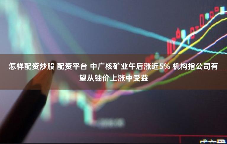 怎样配资炒股 配资平台 中广核矿业午后涨近5% 机构指公司有望从铀价上涨中受益