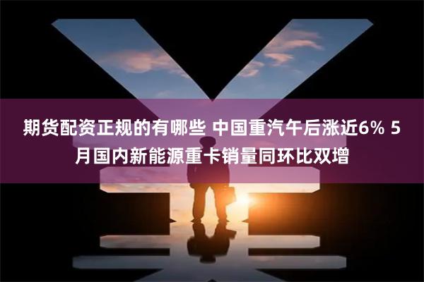 期货配资正规的有哪些 中国重汽午后涨近6% 5月国内新能源重卡销量同环比双增