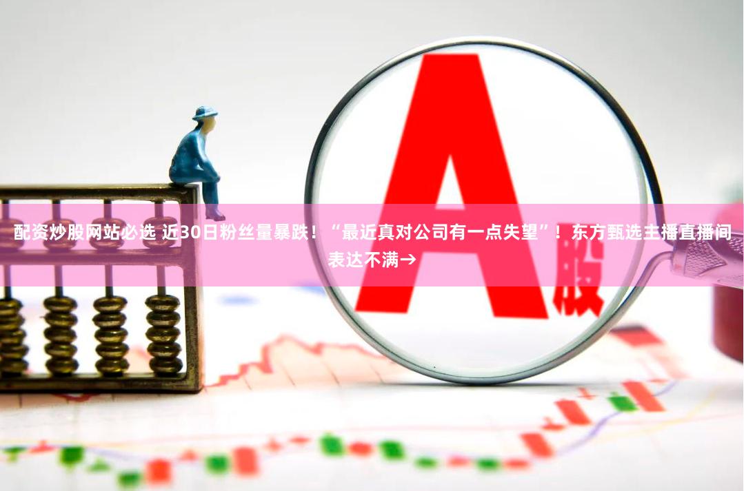 配资炒股网站必选 近30日粉丝量暴跌！“最近真对公司有一点失望”！东方甄选主播直播间表达不满→
