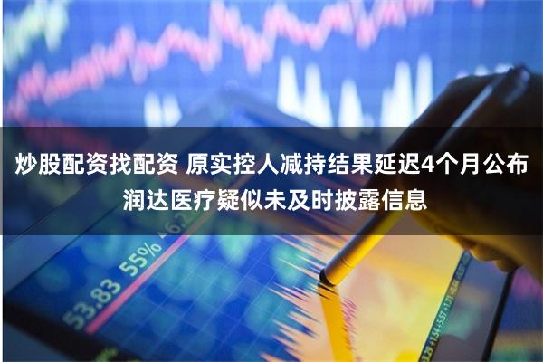 炒股配资找配资 原实控人减持结果延迟4个月公布 润达医疗疑似未及时披露信息