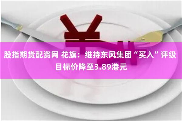 股指期货配资网 花旗：维持东风集团“买入”评级 目标价降至3.89港元