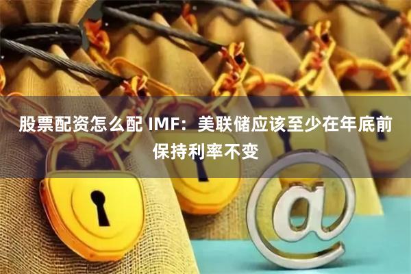 股票配资怎么配 IMF：美联储应该至少在年底前保持利率不变