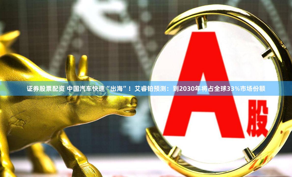 证券股票配资 中国汽车快速“出海”！艾睿铂预测：到2030年将占全球33%市场份额