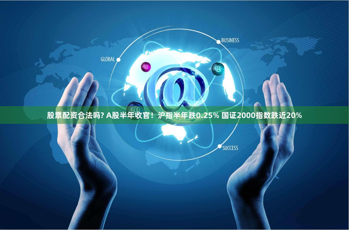 股票配资合法吗? A股半年收官！沪指半年跌0.25% 国证2000指数跌近20%