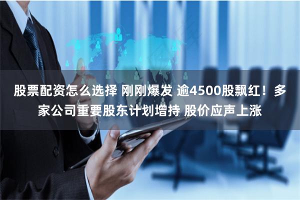 股票配资怎么选择 刚刚爆发 逾4500股飘红！多家公司重要股东计划增持 股价应声上涨