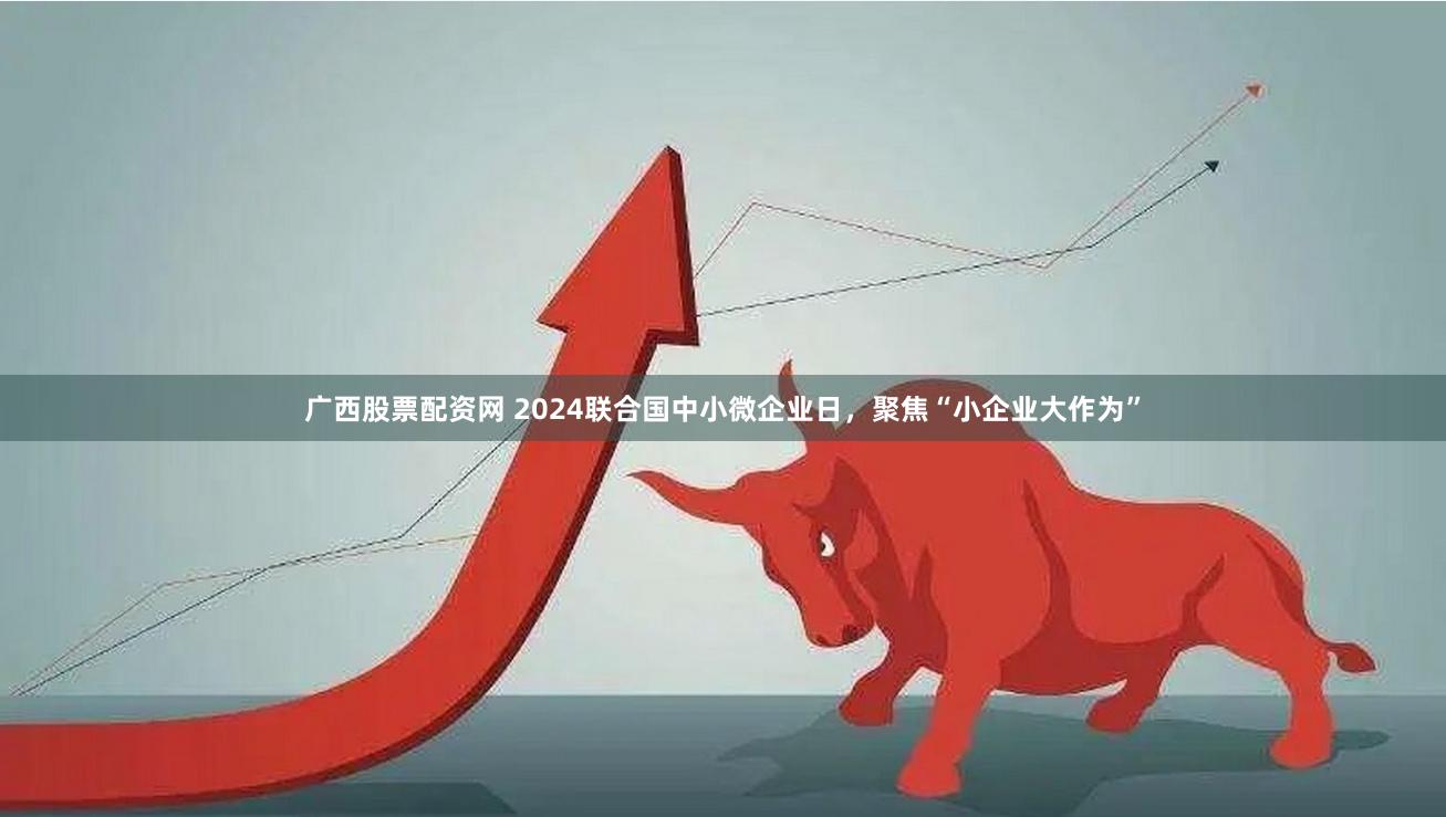 广西股票配资网 2024联合国中小微企业日，聚焦“小企业大作为”
