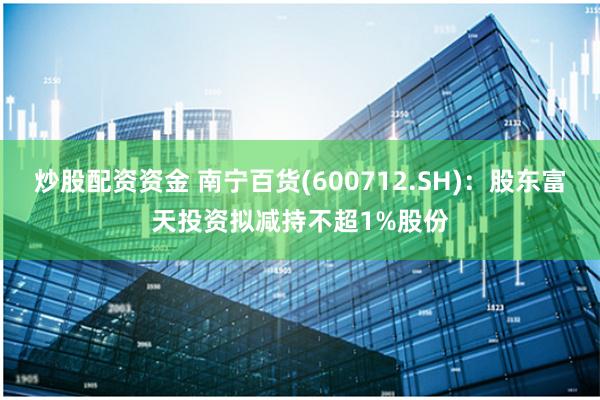 炒股配资资金 南宁百货(600712.SH)：股东富天投资拟减持不超1%股份