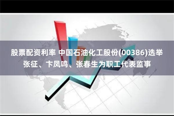 股票配资利率 中国石油化工股份(00386)选举张征、卞凤鸣、张春生为职工代表监事