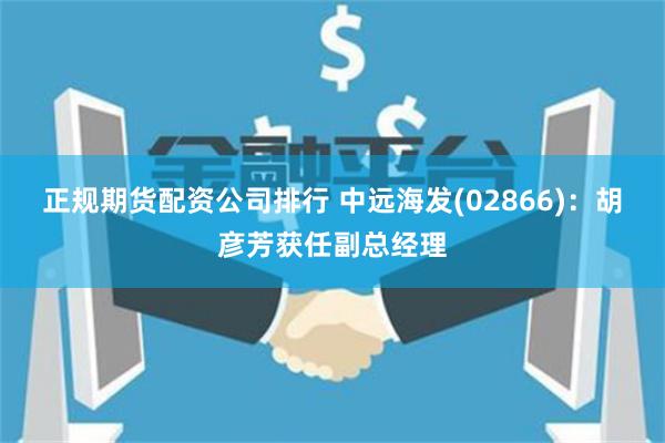正规期货配资公司排行 中远海发(02866)：胡彦芳获任副总经理