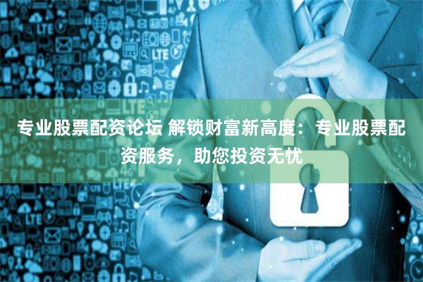 专业股票配资论坛 解锁财富新高度：专业股票配资服务，助您投资无忧