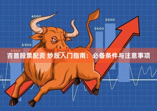 吉首股票配资 炒股入门指南：必备条件与注意事项