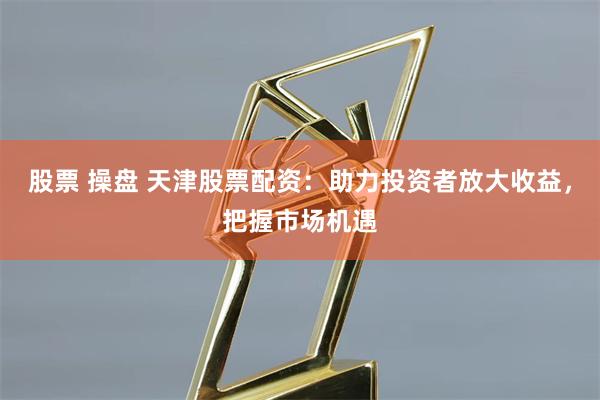 股票 操盘 天津股票配资:助力投资者放大收益,把握市场机遇