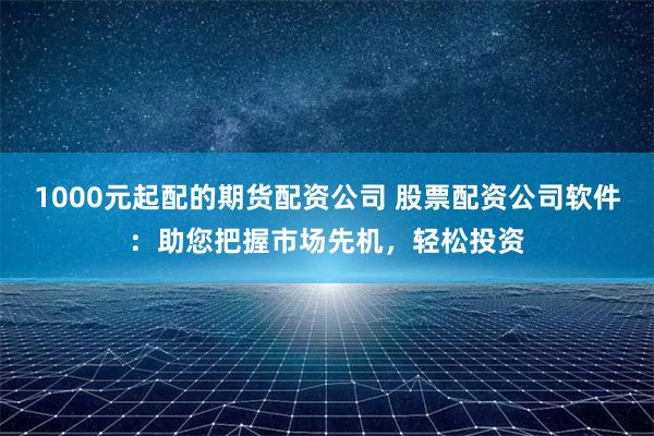 1000元起配的期货配资公司 股票配资公司软件：助您把握市场先机，轻松投资
