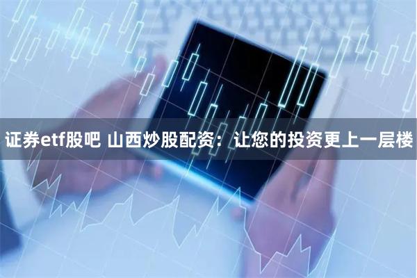 证券etf股吧 山西炒股配资：让您的投资更上一层楼