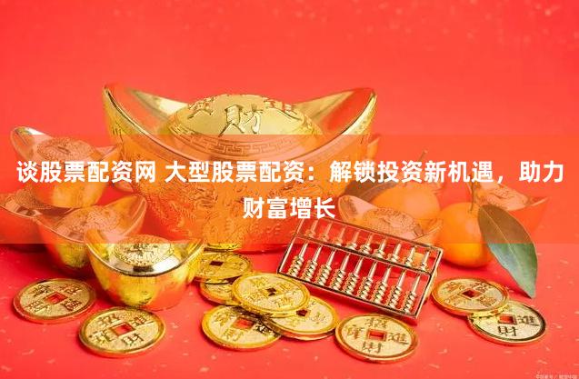 谈股票配资网 大型股票配资：解锁投资新机遇，助力财富增长