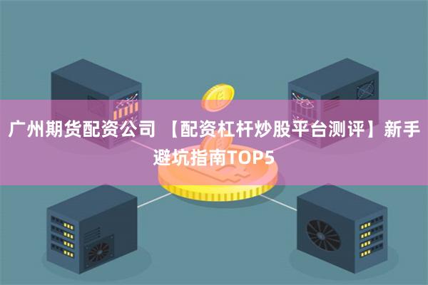 广州期货配资公司 【配资杠杆炒股平台测评】新手避坑指南TOP5