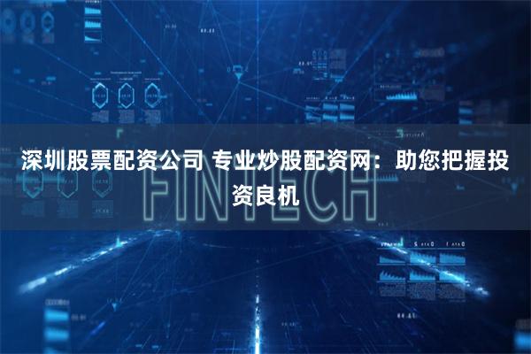 深圳股票配资公司 专业炒股配资网：助您把握投资良机