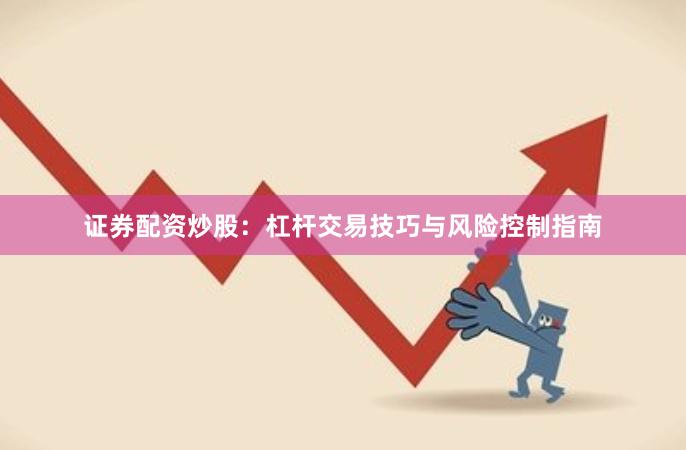 证券配资炒股：杠杆交易技巧与风险控制指南