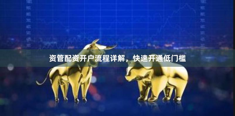 资管配资开户流程详解，快速开通低门槛